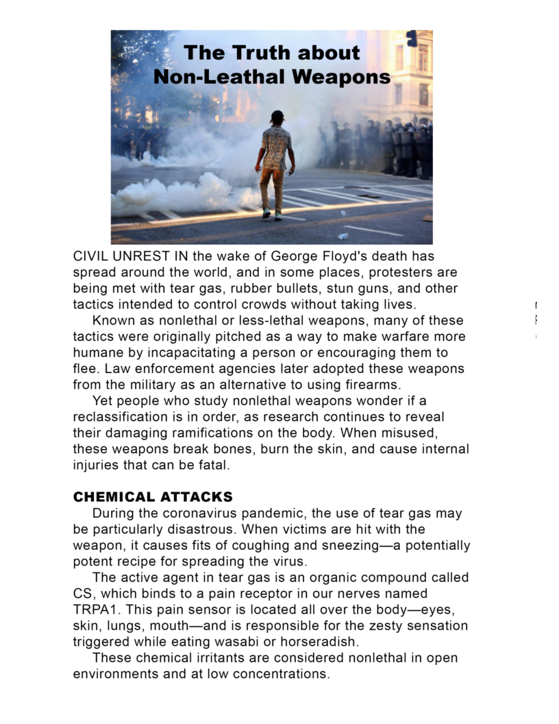   

CIVIL UNREST IN the wake of George Floyd's death has
spread around the world, and in some places, protesters are
being met with tear gas, rubber bullets, stun guns, and other
tactics intended to control crowds without taking lives.

Known as nonlethal or less-lethal weapons, many of these
tactics were originally pitched as a way to make warfare more
humane by incapacitating a person or encouraging them to
flee. Law enforcement agencies later adopted these weapons
from the military as an alternative to using firearms.

Yet people who study nonlethal weapons wonder if a
reclassification is in order, as research continues to reveal
their damaging ramifications on the body. When misused,
these weapons break bones, burn the skin, and cause internal
injuries that can be fatal.

CHEMICAL ATTACKS

During the coronavirus pandemic, the use of tear gas may
be particularly disastrous. When victims are hit with the
weapon, it causes fits of coughing and sneezing—a potentially
potent recipe for spreading the virus.

The active agent in tear gas is an organic compound called
CS, which binds to a pain receptor in our nerves named
TRPA1. This pain sensor is located all over the body—eyes,
skin, lungs, mouth—and is responsible for the zesty sensation
triggered while eating wasabi or horseradish.

These chemical irritants are considered nonlethal in open
environments and at low concentrations.
